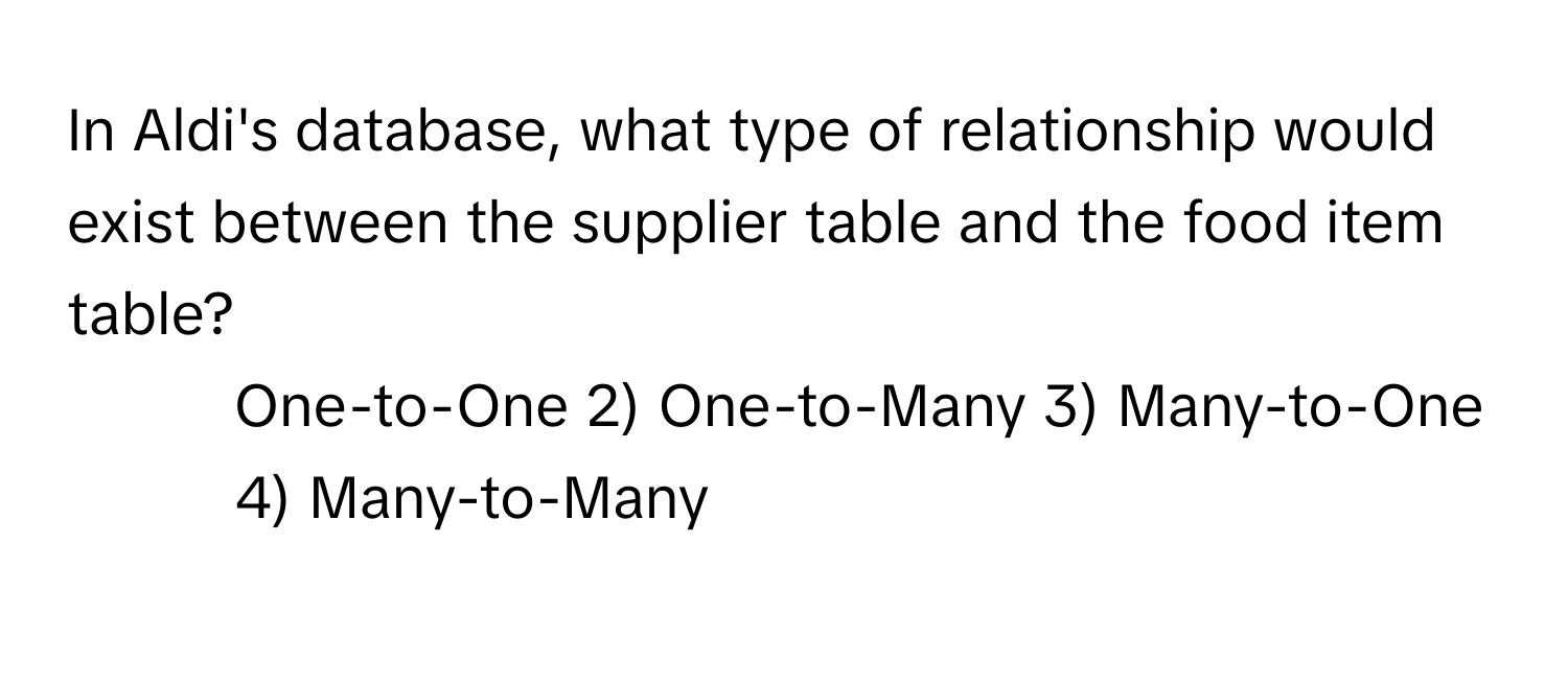 In Aldi's database, what type of relationship would exist between the supplier table and the food item table?

1) One-to-One 2) One-to-Many 3) Many-to-One 4) Many-to-Many