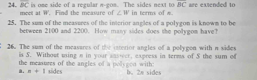 overline BC is one side of a regular n-gon.The sides next to overline BC are extended to
meet at W. Find the measure of ∠ W in terms of n.
25. The sum of the measures of the interior angles of a polygon is known to be
between 2100 and 2200. How many sides does the polygon have?
26. The sum of the measures of the interior angles of a polygon with n sides
is S. Without using n in your answer, express in terms of S the sum of
the measures of the angles of a polygon with:
a. n+1 sides b. 2n sides