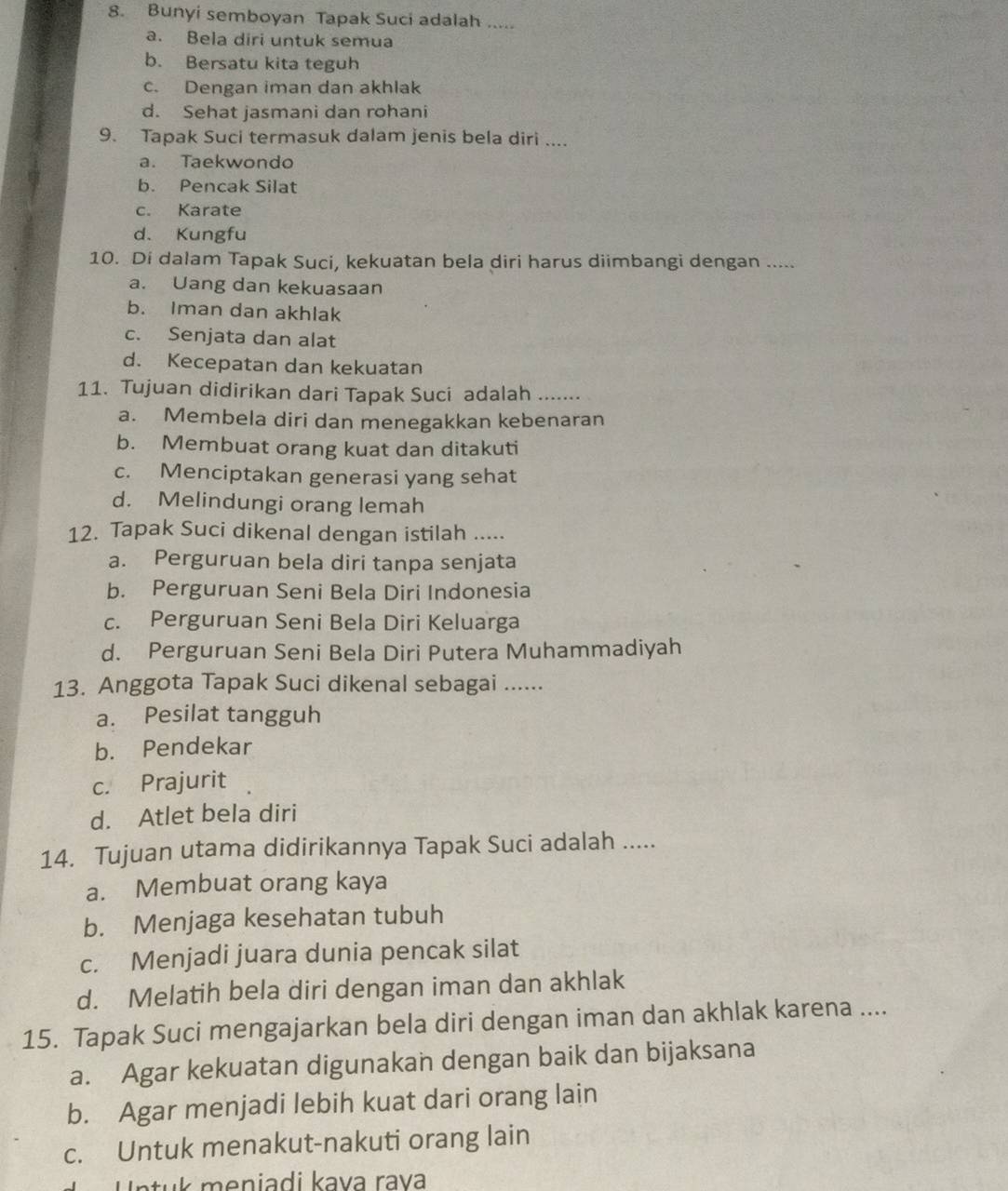 Bunyi semboyan Tapak Suci adalah .....
a. Bela diri untuk semua
b. Bersatu kita teguh
c. Dengan iman dan akhlak
d. Sehat jasmani dan rohani
9. Tapak Suci termasuk dalam jenis bela diri ....
a. Taekwondo
b. Pencak Silat
c. Karate
d、 Kungfu
10. Di dalam Tapak Suci, kekuatan bela diri harus diimbangi dengan .....
a. Uang dan kekuasaan
b. Iman dan akhlak
c. Senjata dan alat
d. Kecepatan dan kekuatan
11. Tujuan didirikan dari Tapak Suci adalah .......
a. Membela diri dan menegakkan kebenaran
b. Membuat orang kuat dan ditakuti
c. Menciptakan generasi yang sehat
d. Melindungi orang lemah
12. Tapak Suci dikenal dengan istilah .....
a. Perguruan bela diri tanpa senjata
b. Perguruan Seni Bela Diri Indonesia
c. Perguruan Seni Bela Diri Keluarga
d. Perguruan Seni Bela Diri Putera Muhammadiyah
13. Anggota Tapak Suci dikenal sebagai ......
a. Pesilat tangguh
b. Pendekar
c. Prajurit
d. Atlet bela diri
14. Tujuan utama didirikannya Tapak Suci adalah .....
a. Membuat orang kaya
b. Menjaga kesehatan tubuh
c. Menjadi juara dunia pencak silat
d. Melatih bela diri dengan iman dan akhlak
15. Tapak Suci mengajarkan bela diri dengan iman dan akhlak karena ....
a. Agar kekuatan digunakan dengan baik dan bijaksana
b. Agar menjadi lebih kuat dari orang lain
c. Untuk menakut-nakuti orang lain
Untuk meniadi kava rava