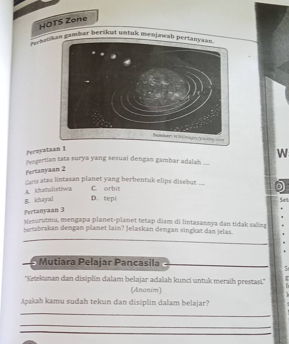 HOTS Zone
Perhatin gambar berikut untuk menjawab 
Pernyataan 1
W
Pengertian tata surya yang sesuai dengan gambar adalah ....
Pertanyaan 2
Garis atau lintasan planet yang berbentuk elips disebut ....
A. khatulistiwa C. orbit
D. tepi
B. khayal Set
Pertanyaan 3
Menurutmu, mengapa planet-planet tetap diam di lintasannya dan tidak saling
bertabrakan dengan planet lain? Jelaskan dengan singkat dan jelas.
_
_
Mutiara Pelajar Pancasila
S
'Ketekunan dan disiplin dalam belajar adalah kunci untuk meraih prestasi.''
(Anonim)
Apakah kamu sudah tekun dan disiplin dalam belajar?
_
_
_