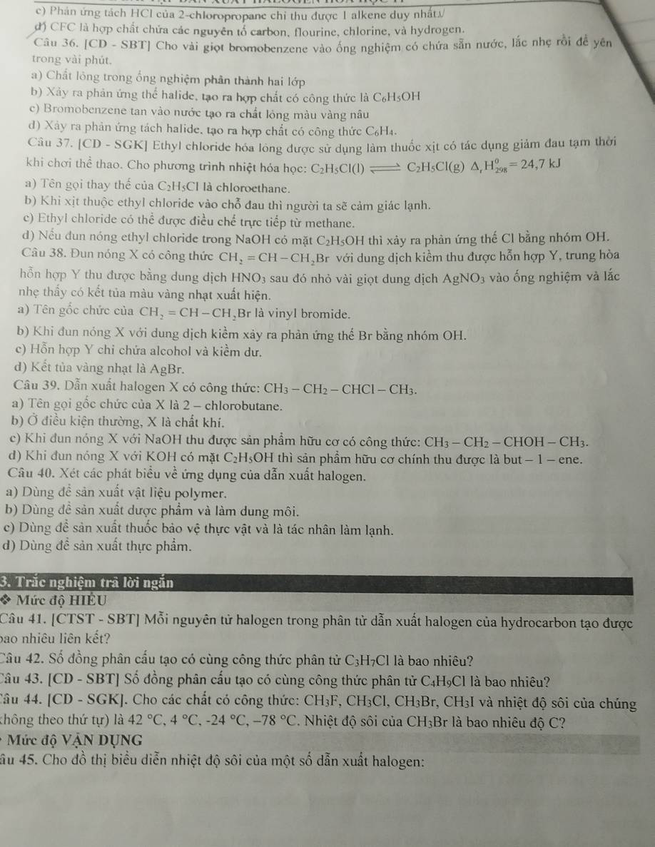 c) Phản ứng tách HCI của 2-chloropropane chỉ thu được 1 alkene duy nhất/
d) CFC là hợp chất chứa các nguyên tổ carbon, flourine, chlorine, và hydrogen.
Câu 36. [CD - SBT] Cho vài giọt bromobenzene vào ông nghiệm có chứa sẵn nước, lắc nhẹ rồi để yên
trong vài phút.
a) Chất lỏng trong ổng nghiệm phân thành hai lớp
b) Xảy ra phản ứng thể halide, tạo ra hợp chất có công thức là C_6H_5OH
c) Bromobenzene tan vào nước tạo ra chất lóng màu vàng nâu
d) Xảy ra phản ứng tách halide, tạo ra hợp chất có công thức C₆H₄.
Câu 37. [CD - SGK] Ethyl chloride hóa lông được sử dụng làm thuốc xịt có tác dụng giảm đau tạm thời
khi chơi thể thao. Cho phương trình nhiệt hóa học: C_2H_5Cl(l)leftharpoons C_2H_5Cl(g)△ _rH_(298)^o=24,7kJ
a) Tên gọi thay thế của C₂H5Cl là chloroethane.
b) Khi xịt thuộc ethyl chloride vào chỗ đau thì người ta sẽ cảm giác lạnh.
c) Ethyl chloride có thể được điều chế trực tiếp từ methane.
d) Nếu dun nóng ethyl chloride trong NaOH có mặt C₂H₅OH thì xảy ra phản ứng thế Cl bằng nhóm OH.
Câu 38. Đun nóng X có công thức CH_2=CH-CH_2 Br với dung dịch kiểm thu được hỗn hợp Y, trung hòa
hỗn hợp Y thu được bằng dung dịch HNO_3 sau đó nhỏ vài giọt dung dịch AgNO_3 vào ống nghiệm và lắc
nhẹ thấy có kết tủa màu vàng nhạt xuất hiện.
a) Tên gốc chức của CH_2=CH-CH Br là vinyl bromide.
b) Khi đun nóng X với dung dịch kiểm xảy ra phản ứng thế Br bằng nhóm OH.
c) Hỗn hợp Y chỉ chứa alcohol và kiềm dư.
d) Kết tủa vàng nhạt là AgBr.
Câu 39. Dẫn xuất halogen X có công thức: CH_3-CH_2-CHCl-CH_3.
a) Tên gọi gốc chức của X là 2 - chlorobutane.
b) Ở điều kiện thường, X là chất khí.
c) Khi đun nóng X với NaOH thu được sản phẩm hữu cơ có công thức: CH_3-CH_2-CHOH-CH_3.
d) Khi đun nóng X với KOH có mặt C_2H_5 OH thì sản phầm hữu cơ chính thu được là but − 1 - ene.
Câu 40. Xét các phát biểu về ứng dụng của dẫn xuất halogen.
a) Dùng để sản xuất vật liệu polymer.
b) Dùng đề sản xuất dược phẩm và làm dung môi.
c) Dùng đề sản xuất thuốc bảo vệ thực vật và là tác nhân làm lạnh.
d) Dùng đề sản xuất thực phẩm.
3. Trắc nghiệm trả lời ngắn
* Mức độ HIÉU
Câu 41. [CTST - SBT] Mỗi nguyên tử halogen trong phân tử dẫn xuất halogen của hydrocarbon tạo được
bao nhiêu liên kết?
Cầu 42. Số đồng phân cấu tạo có cùng công thức phân tử C_3H_7Cl là bao nhiêu?
Câu 43. [CD - SBT] Số đồng phân cấu tạo có cùng công thức phân tử C_4H_9Cl là bao nhiêu?
Câu 44. [CD - SGK]. Cho các chất có công thức: CH_3F,CH_3Cl,CH_3Br. ,CH_3I và nhiệt độ sôi của chúng
thông theo thứ tự) là 42°C,4°C,-24°C,-78°C. Nhiệt độ sôi CL a CH_3Br là bao nhiêu độ C?
* Mức độ VậN DỤNG
ầu 45. Cho đồ thị biểu diễn nhiệt độ sôi của một số dẫn xuất halogen: