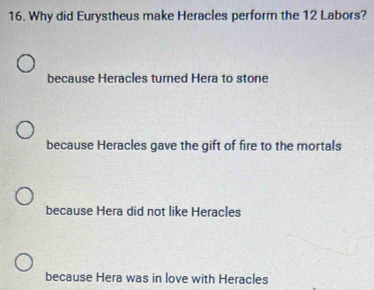 Why did Eurystheus make Heracles perform the 12 Labors?
because Heracles turned Hera to stone
because Heracles gave the gift of fire to the mortals
because Hera did not like Heracles
because Hera was in love with Heracles