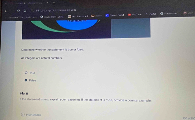 'cos tat on com
a Duw ▲ Home C Cleve Nura You Tulae Fulmerdne M Q
Determine whether the statement is true or folse.
All integers are natural numbers.
True
False
Pat B
If the statement is true, explain your reasoning. If the statement is foise, provide a counterexample.
Instructions 100 of 10