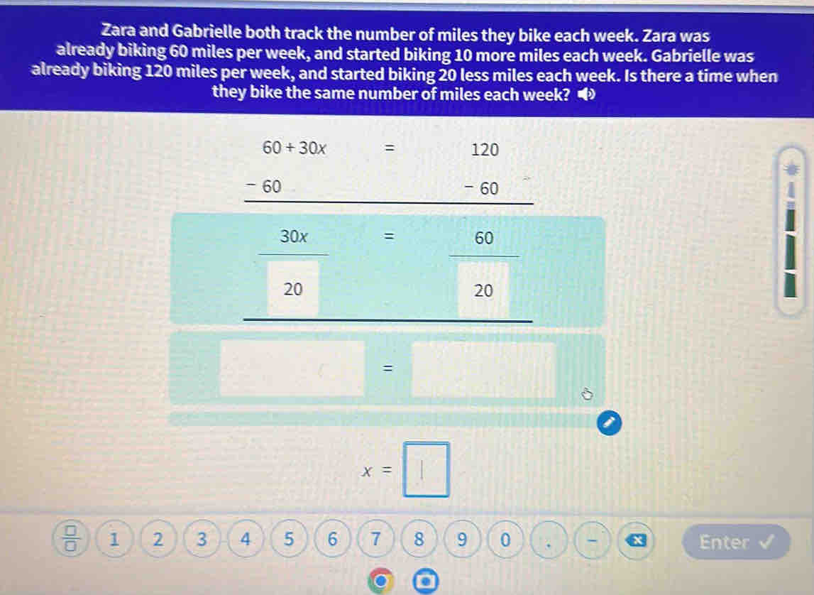 Zara and Gabrielle both track the number of miles they bike each week. Zara was 
already biking 60 miles per week, and started biking 10 more miles each week. Gabrielle was 
already biking 120 miles per week, and started biking 20 less miles each week. Is there a time when 
they bike the same number of miles each week? •
= 120
beginarrayr 60+30x=120 -60-60 hline endarray )
 30x/20  = 60/20 
=□° □ =□
x=□
 □ /□   1 2 3 4 5 6 7 8 9 0 Enter 
x