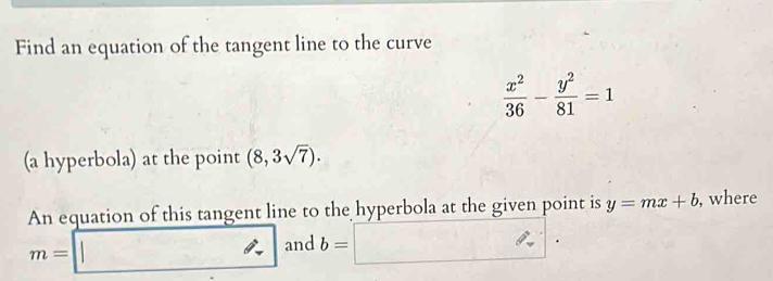 Find an equation of the tangent line to the curve
 x^2/36 - y^2/81 =1
(a hyperbola) at the point (8,3sqrt(7)). 
An equation of this tangent line to the hyperbola at the given point is y=mx+b , where
m=□ and b=□.