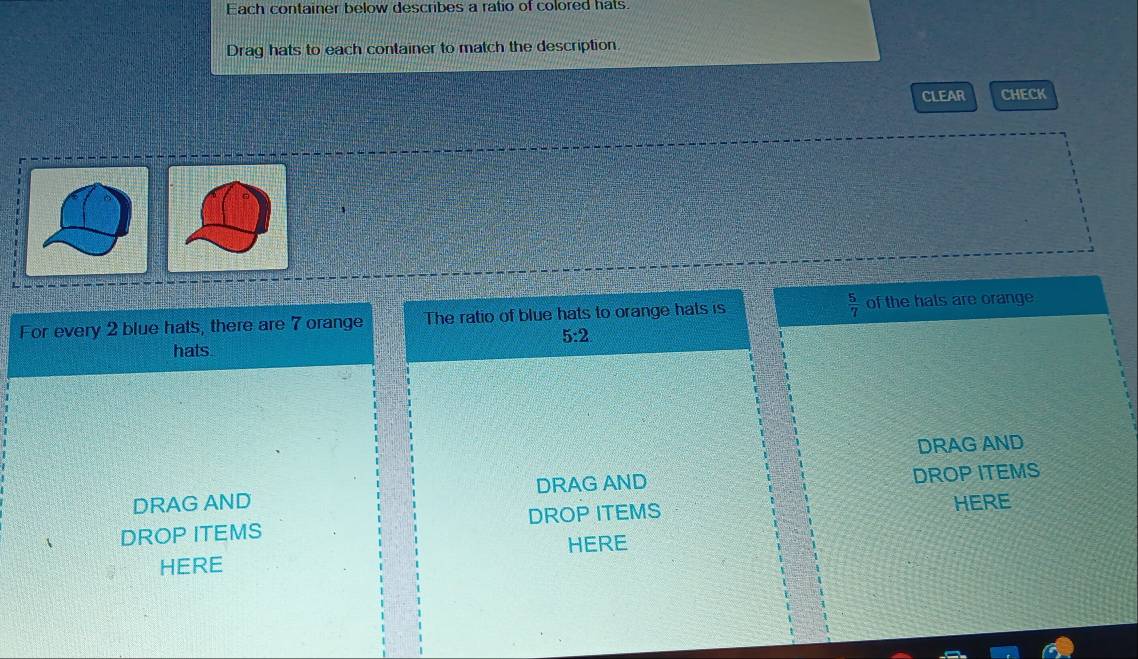 Each container below describes a ratio of colored hats. 
Drag hats to each container to match the description. 
CLEAR CHECK 
For every 2 blue hats, there are 7 orange The ratio of blue hats to orange hats is  5/7  of the hals are orange
5:2
hats. 
DRAG AND 
DRAG AND DRAG AND DROP ITEMS 
DROP ITEMS DROP ITEMS HERE 
HERE HERE