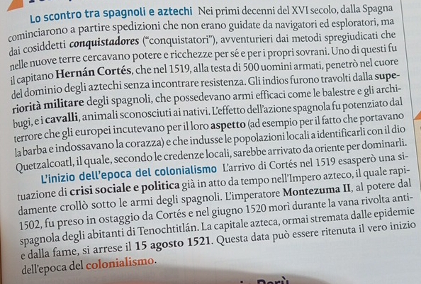 Lo scontro tra spagnoli e aztechi Nei primi decenni del XVI secolo, dalla Spagna
cominciarono a partire spedizioni che non erano guidate da navigatori ed esploratori, ma
dai cosiddetti conquistadores (“'conquistatori”), avventurieri dai metodi spregiudicati che
nelle nuove terre cercavano potere e ricchezze per sé e per i propri sovrani. Uno di questi fu
il capitano Hernán Cortés, che nel 1519, alla testa di 500 uomini armati, penetrò nel cuore
del dominio degli aztechi senza incontrare resistenza. Gli indios furono travolti dalla supe-
riorità militare degli spagnoli, che possedevano armi efficaci come le balestre e gli archi-
bugi, e i cavalli, animali sconosciuti ai nativi. Leffetto dell’azione spagnola fu potenziato dal
terrore che gli europei incutevano per il loro aspetto (ad esempio per il fatto che portavano
la barba e indossavano la corazza) e che indusse le popolazioni locali a identificarli con il dio
Quetzalcoatl, il quale, secondo le credenze locali, sarebbe arrivato da oriente per dominarli.
L'inizio dell’epoca del colonialismo Larrivo di Cortés nel 1519 esasperò una si-
tuazione di crisi sociale e politica già in atto da tempo nell’Impero azteco, il quale rapi-
damente crollò sotto le armi degli spagnoli. L'imperatore Montezuma II, al potere dal
1502, fu preso in ostaggio da Cortés e nel giugno 1520 morì durante la vana rivolta anti-
spagnola degli abitanti di Tenochtitlán. La capitale azteca, ormai stremata dalle epidemie
e dalla fame, si arrese il 15 agosto 1521. Questa data può essere ritenuta il vero inizio
dell'epoca del colonialismo.