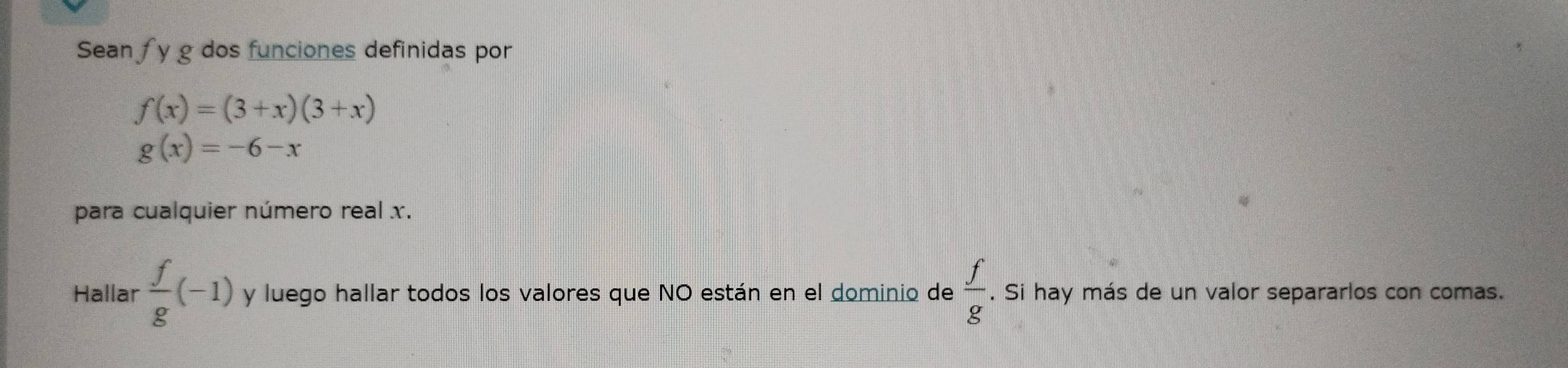 Sean y g dos funciones definidas por
f(x)=(3+x)(3+x)
g(x)=-6-x
para cualquier número real x. 
Hallar  f/g (-1) y luego hallar todos los valores que NO están en el dominio de  f/g . Si hay más de un valor separarlos con comas.