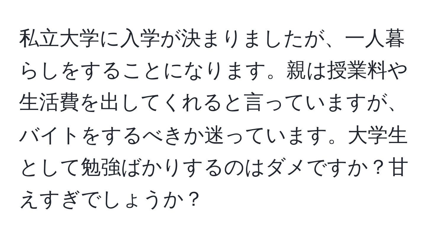 私立大学に入学が決まりましたが、一人暮らしをすることになります。親は授業料や生活費を出してくれると言っていますが、バイトをするべきか迷っています。大学生として勉強ばかりするのはダメですか？甘えすぎでしょうか？