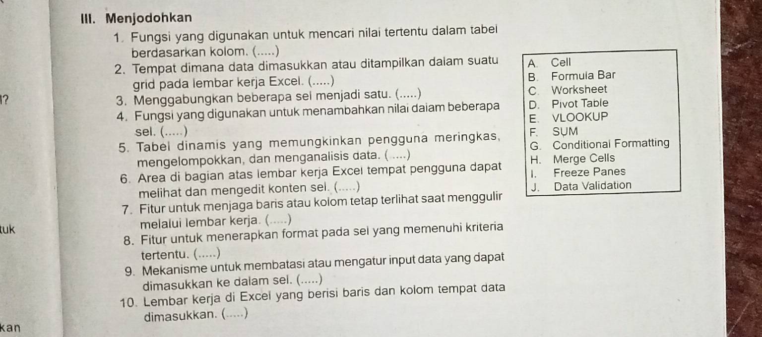 Menjodohkan
1. Fungsi yang digunakan untuk mencari nilai tertentu dalam tabei
berdasarkan kolom. (.....)
2. Tempat dimana data dimasukkan atau ditampilkan dalam suatu A. Cell
grid pada lembar kerja Excel. (.....) B. Formula Bar
1? 3. Menggabungkan beberapa sel menjadi satu. (.....) C. Worksheet
4. Fungsi yang digunakan untuk menambahkan nilai daiam beberapa D. Pivot Table
E. VLOOKUP
sel. (.....)
5. Tabel dinamis yang memungkinkan pengguna meringkas, F. SUM
G. Conditional Formatting
mengelompokkan, dan menganalisis data. ( ....)
H. Merge Cells
6. Area di bagian atas lembar kerja Excel tempat pengguna dapat I. Freeze Panes
melihat dan mengedit konten sel. (.....) J. Data Validation
7. Fitur untuk menjaga baris atau kolom tetap terlihat saat menggulir
tuk melalui lembar kerja. (.....)
8. Fitur untuk menerapkan format pada sel yang memenuhi kriteria
tertentu. (.....)
9. Mekanisme untuk membatasi atau mengatur input data yang dapat
dimasukkan ke dalam sel. (.....)
10. Lembar kerja di Excel yang berisi baris dan kolom tempat data
dimasukkan. (.....)
kan