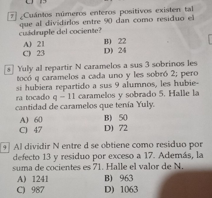 Cuántos números enteros positivos existen tal
que al dividirlos entre 90 dan como residuo el
cuádruple del cociente?
A 21 B 22
C) 23 D 24
8] Yuly al repartir N caramelos a sus 3 sobrinos les
tocó q caramelos a cada uno y les sobró 2; pero
si hubiera repartido a sus 9 alumnos, les hubie-
ra tocado q-11 caramelos y sobrado 5. Halle la
cantidad de caramelos que tenía Yuly.
A 60 B) 50
C) 47 D 72
9] Al dividir N entre d se obtiene como residuo por
defecto 13 y residuo por exceso a 17. Además, la
suma de cocientes es 71. Halle el valor de N.
A 1241 B 963
C) 987 D) 1063