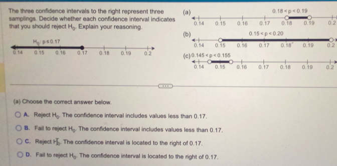 The three confidence intervals to the right represent three 
samplings. Decide whether each confidence interval indicates 0'2
that you should reject H_0. Explain your reasoning. 
0.2
0'2
(a) Choose the correct answer below.
A. Reject H_0. The confidence interval includes values less than 0.17.
B. Fail to reject H_0. The confidence interval includes values less than 0.17.
C. Reject H_b^(x. The confidence interval is located to the right of 0.17.
D. Fail to reject H_0). The confidence interval is located to the right of 0.17.