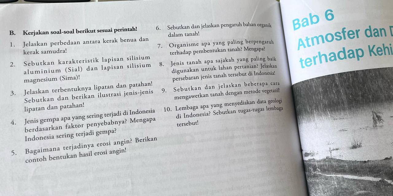 Kerjakan soal-soal berikut sesuai perintah! 6. Sebutkan dan jelaskan pengaruh bahan organik Bab 6 
1. Jelaskan perbedaan antara kerak benua dan dalam tanah! 
kerak samudra! 7. Organisme apa yang paling berpengaruh Atmosfer dan[ 
terhadap pembentukan tanah? Mengapa? 
2. Sebutkan karakteristik lapisan silisium 8. Jenis tanah apa sajakah yang paling baik terhadap Kehi 
aluminium (Sial) dan lapisan silisium 
magnesium (Sima)! digunakan untuk lahan pertanian? Jelaskan 
3. Jelaskan terbentuknya lipatan dan patahan! persebaran jenis tanah tersebut di Indonesia! 
Sebutkan dan berikan ilustrasi jenis-jenis 9. Sebutkan dan jelaskan beberapa cara 
lipatan dan patahan! mengawetkan tanah dengan metode vegetatif! 
4. Jenis gempa apa yang sering terjadi di Indonesia 10. Lembaga apa yang menyediakan data geologi 
berdasarkan faktor penyebabnya? Mengapa di Indonesia? Sebutkan tugas-tugas lembaga 
Indonesia sering terjadi gempa? tersebut! 
5. Bagaimana terjadinya erosi angin? Berikan 
contoh bentukan hasil erosi angin!