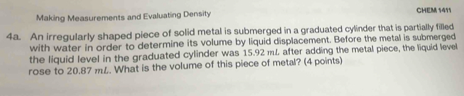 Making Measurements and Evaluating Density 
CHEM 1411 
4a. An irregularly shaped piece of solid metal is submerged in a graduated cylinder that is partially filled 
with water in order to determine its volume by liquid displacement. Before the metal is submerged 
the liquid level in the graduated cylinder was 15.92 mL after adding the metal piece, the liquid level 
rose to 20.87 mL. What is the volume of this piece of metal? (4 points)