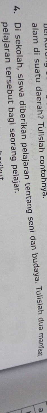 alam di suatu daerah? Tulislah contohnya. 
4. Di sekolah, siswa diberikan pelajaran tentang seni dan budaya. Tulislah dua manfaat 
a 
pelajaran tersebut bagi seorang pelajar.