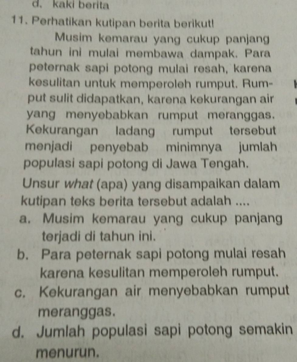 kaki berita
11. Perhatikan kutipan berita berikut!
Musim kemarau yang cukup panjan
tahun ini mulai membawa dampak. Para
peternak sapi potong mulai resah, karena
kesulitan untuk memperoleh rumput. Rum-
put sulit didapatkan, karena kekurangan air
yang menyebabkan rumput meranggas.
Kekurangan ladang rumput tersebut
menjadi penyebab minimnya jumlah
populasi sapi potong di Jawa Tengah.
Unsur what (apa) yang disampaikan dalam
kutipan teks berita tersebut adalah ....
a. Musim kemarau yang cukup panjang
terjadi di tahun ini.
b. Para peternak sapi potong mulai resah
karena kesulitan memperoleh rumput.
c. Kekurangan air menyebabkan rumput
meranggas.
d. Jumlah populasi sapi potong semakin
menurun.