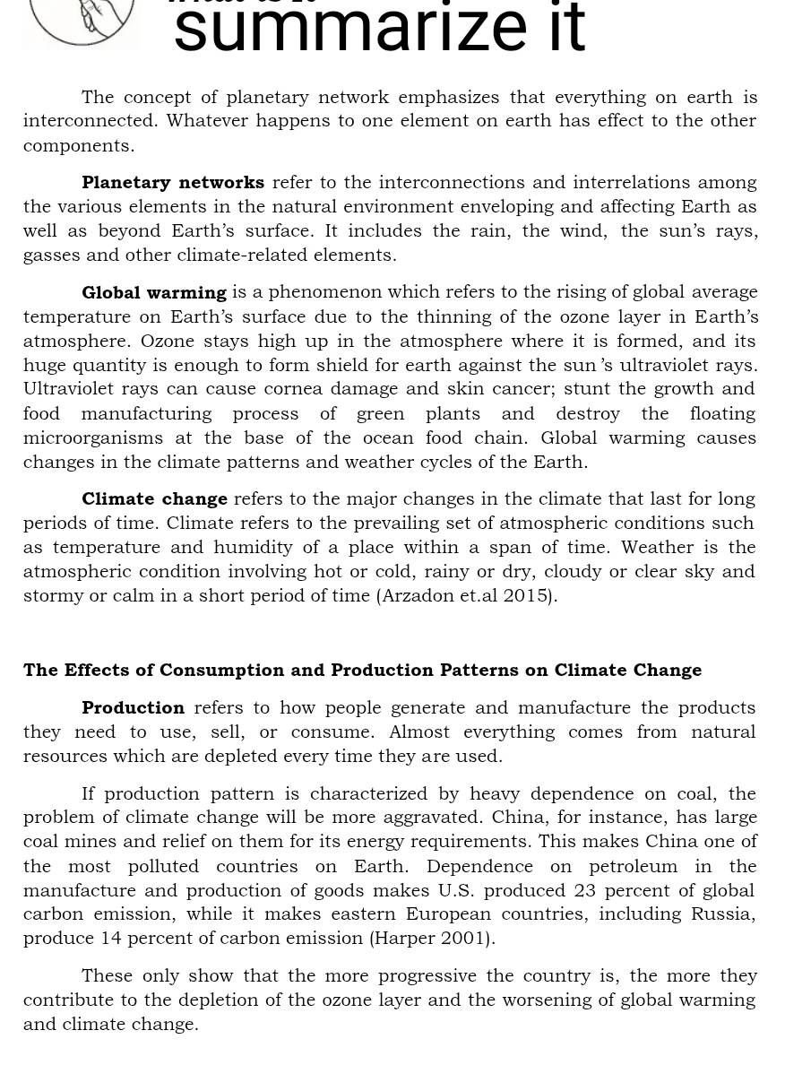 summarize it 
The concept of planetary network emphasizes that everything on earth is 
interconnected. Whatever happens to one element on earth has effect to the other 
components. 
Planetary networks refer to the interconnections and interrelations among 
the various elements in the natural environment enveloping and affecting Earth as 
well as beyond Earth's surface. It includes the rain, the wind, the sun's rays, 
gasses and other climate-related elements. 
Global warming is a phenomenon which refers to the rising of global average 
temperature on Earth's surface due to the thinning of the ozone layer in Earth's 
atmosphere. Ozone stays high up in the atmosphere where it is formed, and its 
huge quantity is enough to form shield for earth against the sun 's ultraviolet rays. 
Ultraviolet rays can cause cornea damage and skin cancer; stunt the growth and 
food manufacturing process of green plants and destroy the floating 
microorganisms at the base of the ocean food chain. Global warming causes 
changes in the climate patterns and weather cycles of the Earth. 
Climate change refers to the major changes in the climate that last for long 
periods of time. Climate refers to the prevailing set of atmospheric conditions such 
as temperature and humidity of a place within a span of time. Weather is the 
atmospheric condition involving hot or cold, rainy or dry, cloudy or clear sky and 
stormy or calm in a short period of time (Arzadon et.al 2015). 
The Effects of Consumption and Production Patterns on Climate Change 
Production refers to how people generate and manufacture the products 
they need to use, sell, or consume. Almost everything comes from natural 
resources which are depleted every time they are used. 
If production pattern is characterized by heavy dependence on coal, the 
problem of climate change will be more aggravated. China, for instance, has large 
coal mines and relief on them for its energy requirements. This makes China one of 
the most polluted countries on Earth. Dependence on petroleum in the 
manufacture and production of goods makes U.S. produced 23 percent of global 
carbon emission, while it makes eastern European countries, including Russia, 
produce 14 percent of carbon emission (Harper 2001). 
These only show that the more progressive the country is, the more they 
contribute to the depletion of the ozone layer and the worsening of global warming 
and climate change.