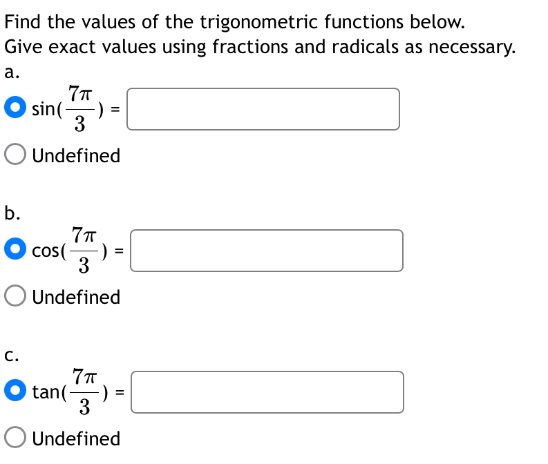 Find the values of the trigonometric functions below.
Give exact values using fractions and radicals as necessary.
a.
sin ( 7π /3 )=□
Undefined
b.
cos ( 7π /3 )=□
Undefined
C.
tan ( 7π /3 )=□
Undefined