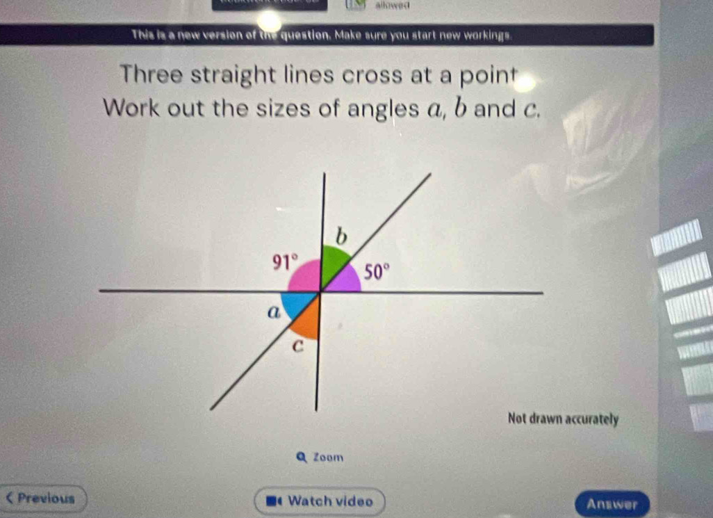 allowed
This is a new version of the question. Make sure you start new workings.
Three straight lines cross at a point
Work out the sizes of angles a, b and c.
curately
Q Zoom
< Previous  Watch video Answer