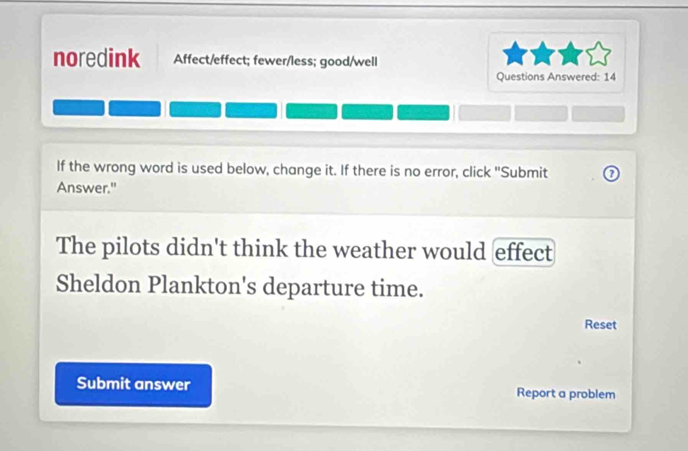 noredink Affect/effect; fewer/less; good/well 
Questions Answered: 14 
If the wrong word is used below, change it. If there is no error, click ''Submit ② 
Answer." 
The pilots didn't think the weather would effect 
Sheldon Plankton's departure time. 
Reset 
Submit answer Report a problem