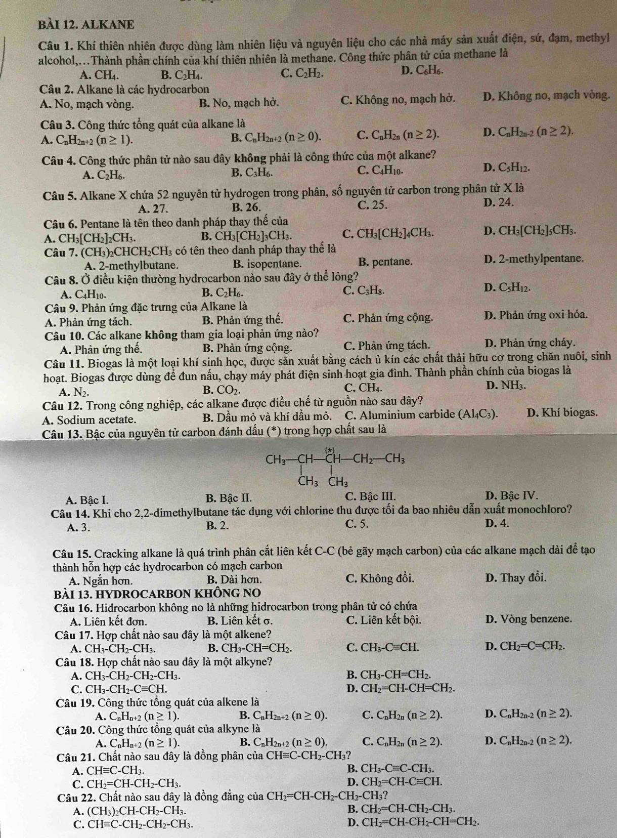 ALKANE
Câu 1. Khí thiên nhiên được dùng làm nhiên liệu và nguyên liệu cho các nhà máy sản xuất điện, sứ, đạm, methyl
alcohol,...Thành phần chính của khí thiên nhiên là methane. Công thức phân tử của methane là
A. CH_4. B. C_2H_4. C. C₂H₂.
D. C_6H_6.
Câu 2. Alkane là các hydrocarbon
A. No, mạch vòng. B. No, mạch hở. C. Không no, mạch hở. D. Không no, mạch vòng.
Câu 3. Công thức tổng quát của alkane là
A. C_nH_2n+2(n≥ 1).
B. C_nH_2r 1+2 (n≥ 0). C. C_nH_2n(n≥ 2). D. C_nH_2n-2(n≥ 2).
Câu 4. Công thức phân tử nào sau đây không phải là công thức của một alkane?
C.
D.
A. C_2H_6. B. C_3H_6. C_4H_10 C_5H_12.
Câu 5. Alkane X chứa 52 nguyên tử hydrogen trong phân, số nguyên tử carbon trong phân tử X là
A. 27. B. 26. C. 25.
D. 24.
Câu 6. Pentane là tên theo danh pháp thay thế của
A. CH_3[CH_2]_2CH_3. CH_3[CH_2]_3CH 3. C. CH_3[CH_2] 4CH3. D. CH_3[CH_2]_5CH_3.
B.
Câu 7. (CH_3)_2CHCH_2CH_3 có tên theo danh pháp thay thế là
A. 2-methylbutane. B. isopentane. B. pentane. D. 2-methylpentane.
Câu 8. Ở điều kiện thường hydrocarbon nào sau đây ở thể lỏng?
B. C. C₃H₈. D. C5H₁2.
A. C4H₁0. C_2H
Câu 9. Phản ứng đặc trưng của Alkane là
A. Phản ứng tách. B. Phản ứng thế. C. Phản ứng cộng. D. Phản ứng oxi hóa.
Câu 10. Các alkane không tham gia loại phản ứng nào?
A. Phản ứng thế. B. Phản ứng cộng. C. Phản ứng tách. D. Phản ứng cháy.
Câu 11. Biogas là một loại khí sinh học, được sản xuất bằng cách ủ kín các chất thải hữu cơ trong chăn nuôi, sinh
hoạt. Biogas được dùng để đun nấu, chạy máy phát điện sinh hoạt gia đình. Thành phần chính của biogas là
B. CO_2.
A. N_2. C. CH₄.
D. NH₃.
Câu 12. Trong công nghiệp, các alkane được điều chế từ nguồn nào sau đây?
A. Sodium acetate. B. Dầu mỏ và khí dầu mỏ. C. Aluminium carbide (Al₄C₃). D. Khí biogas.
Câu 13. Bậc của nguyên tử carbon đánh dấu (*) trong hợp chất sau là
CH_3^- CH-CH-CH_2-CH_3
|
CH_3CH_3
A. Bậc I. B. Bậc II. C. Bậc III.  D. Bậc IV.
Câu 14. Khi cho 2,2-dimethylbutane tác dụng với chlorine thu được tối đa bao nhiêu dẫn xuất monochloro?
A. 3. B. 2. C. 5. D. 4.
Câu 15. Cracking alkane là quá trình phân cắt liên kết C-C (bẻ gãy mạch carbon) của các alkane mạch dài để tạo
thành hỗn hợp các hydrocarbon có mạch carbon
A. Ngắn hơn. B. Dài hơn. C. Không đổi. D. Thay đổi.
BàI 13. HYDROCARBON KHÔNG NO
Câu 16. Hidrocarbon không no là những hidrocarbon trong phân tử có chứa
A. Liên kết đơn. B. Liên kết σ. C. Liên kết bội. D. Vòng benzene.
Câu 17. Hợp chất nào sau đây là một alkene?
A. CH_3-CH_2-CH_3. B. CH_3-CH=CH_2. C. CH_3-Cequiv CH. D. CH_2=C=CH_2.
Câu 18. Hợp chất nào sau đây là một alkyne?
A. CH_3-CH_2-CH_2-CH_3. B. CH_3-CH=CH_2.
C. CH_3-CH_2-Cequiv CH. D. CH_2=CH-CH=CH_2.
Câu 19. Công thức tổng quát của alkene là
A. C_nH_n+2(n≥ 1). B. C_nH_2n+2(n≥ 0). C. C_nH_2n(n≥ 2). D. C_nH_2n-2(n≥ 2).
Câu 20. Công thức tổng quát của alkyne là
A. C_nH_n+2(n≥ 1). B. C_nH_2n+2(n≥ 0). C. C_nH_2n(n≥ 2). D. C_nH_2n-2(n≥ 2).
Câu 21. Chất nào sau đây là đồng phân của CHequiv C-CH_2-CH_3
A. CHequiv C-CH_3.
B. CH_3-Cequiv C-CH_3.
C. CH_2=CH-CH_2-CH_3. D. CH_2=CH-Cequiv CH.
Câu 22. Chất nào sau đây là đồng đẳng của CH_2=CH-CH_2-CH_2-CH_3 ?
A. (CH_3)_2CH-CH_2-CH_3. B. CH_2=CH-CH_2-CH_3.
C. CHequiv C-CH_2-CH_2-CH_3. D. CH_2=CH-CH_2-CH=CH_2.