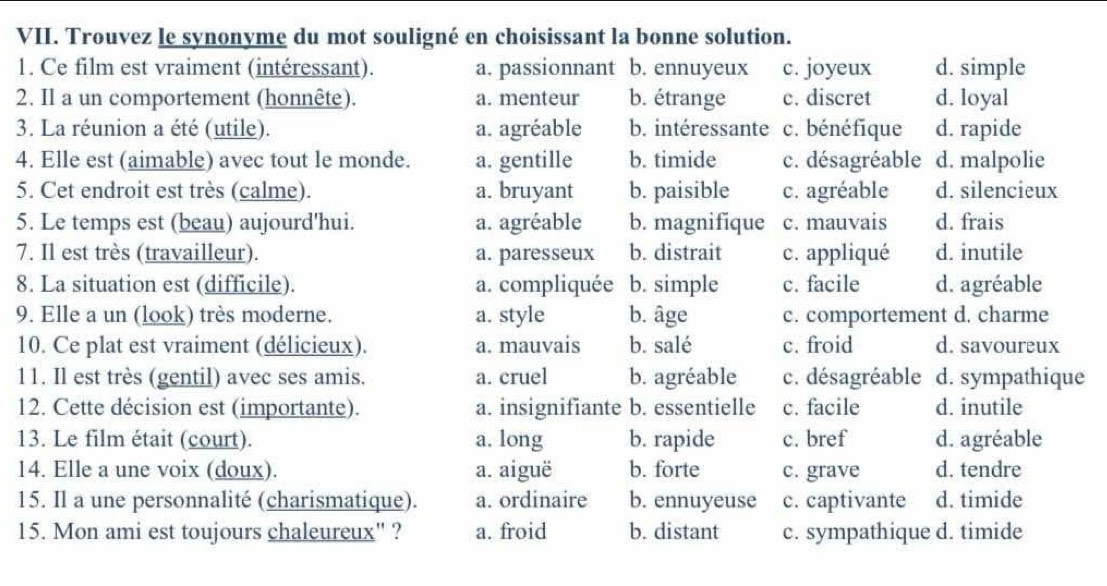 Trouvez le synonyme du mot souligné en choisissant la bonne solution.
1. Ce film est vraiment (intéressant). a. passionnant b. ennuyeux c. joyeux d. simple
2. Il a un comportement (honnête). a. menteur b. étrange c. discret d. loyal
3. La réunion a été (utile). a. agréable b. intéressante c. bénéfique d. rapide
4. Elle est (aimable) avec tout le monde. a. gentille b. timide c. désagréable d. malpolie
5. Cet endroit est très (calme). a. bruyant b. paisible c. agréable d. silencieux
5. Le temps est (beau) aujourd'hui. a. agréable b. magnifique c. mauvais d. frais
7. Il est très (travailleur). a. paresseux b. distrait c. appliqué d. inutile
8. La situation est (difficile). a. compliquée b. simple c. facile d. agréable
9. Elle a un (look) très moderne. a. style b. âge c. comportement d. charme
10. Ce plat est vraiment (délicieux). a. mauvais b. salé c. froid d. savoureux
11. Il est très (gentil) avec ses amis. a. cruel b. agréable c. désagréable d. sympathique
12. Cette décision est (importante). a. insignifiante b. essentielle c. facile d. inutile
13. Le film était (court). a. long b. rapide c. bref d. agréable
14. Elle a une voix (doux). a. aiguë b. forte c. grave d. tendre
15. Il a une personnalité (charismatique). a. ordinaire b. ennuyeuse c. captivante d. timide
15. Mon ami est toujours chaleureux" ? a. froid b. distant c. sympathique d. timide