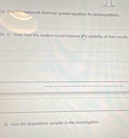 Give the balanced chemical symbol equation for photosynthesis. 
(b) (i) State how the student could improve t reliability of their results. 
(ii) Give the dependent variable in the investigation.