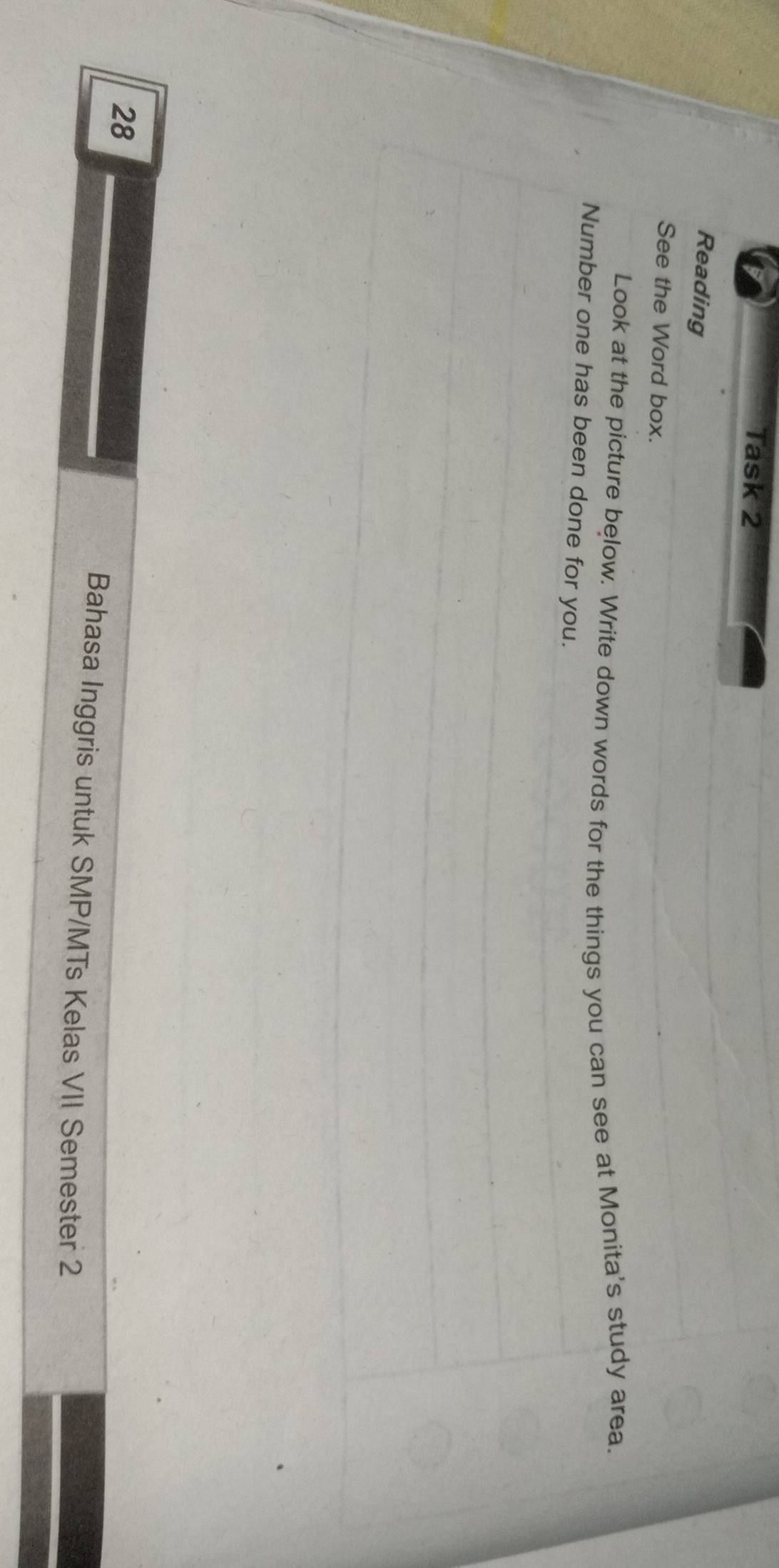 Task 2 
Reading 
See the Word box. 
Look at the picture below. Write down words for the things you can see at Monita's study area. 
Number one has been done for you. 
28 
Bahasa Inggris untuk SMP/MTs Kelas VII Semester 2