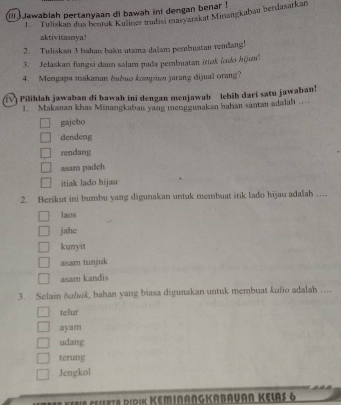 (III.Jawablah pertanyaan di bawah ini dengan benar !
1. Tuliskan dua bentuk Kuliner tradisi masyarakat Minangkabau berdasarkan
aktivitasnya!
2. Tuliskan 3 bahan baku utama dalam pembuatan rendang!
3. Jelaskan fungsi daun salam pada pembuatan itiak lado hijau!
4. Mengapa makanan bubua kampiun jarang dijual orang?
Pilihlah jawaban di bawah ini dengan menjawab lebih dari satu jawaban!
1. Makanan khas Minangkabau yang menggunakan bahan santan adalah …
gajebo
dendeng
rendang
asam padch
itiak lado hijau
2. Berikut ini bumbu yang digunakan untuk membuat itik lado hijau adalah …
laos
jahe
kunyit
asam tunjuk
asam kandis
3. Selain baluik, bahan yang biasa digunakan untuk membuat kalio adalah …
telur
ayam
udang
terung
Jengkol
* K eri e r ta Ripik KeMINANGKABAuAn Kelas 6