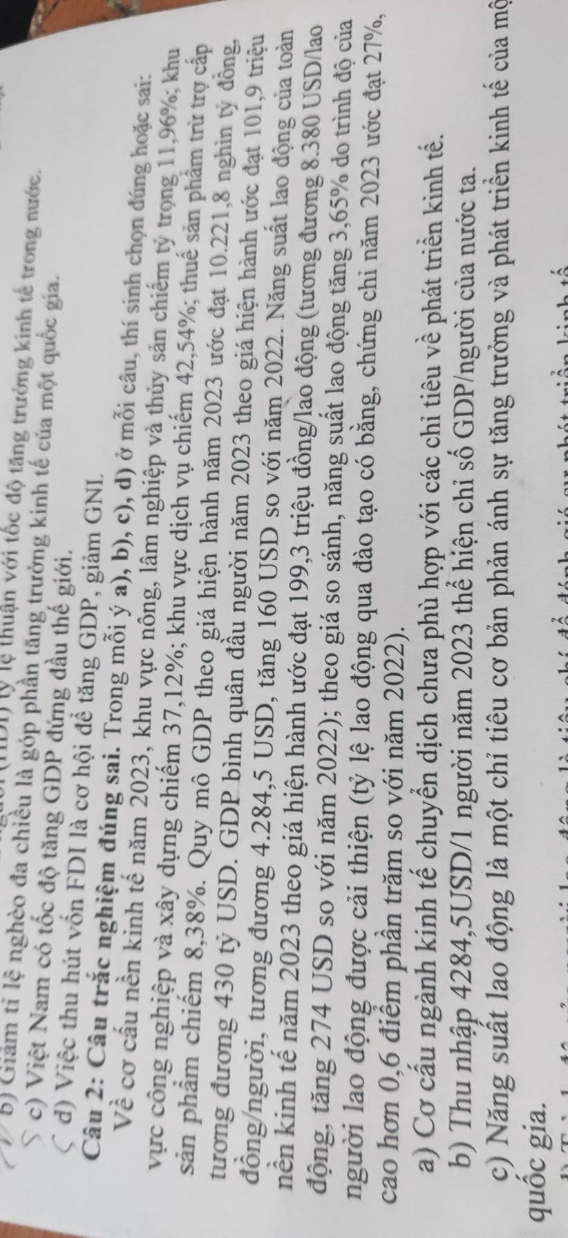 (DI) lý lệ thuận với tốc độ tăng trưởng kinh tế trong nước.
b) Giám tỉ lệ nghèo đa chiều là góp phần tăng trưởng kinh tế của một quốc gia.
 c) Việt Nam có tốc độ tăng GDP đứng đầu thế giới.
C d) Việc thu hút vốn FDI là cơ hội để tăng GDP, giảm GNL.
Câu 2: Câu trắc nghiệm đúng sai. Trong mỗi ý a), b), c), d) ở mỗi câu, thí sinh chọn đúng hoặc sai:
Về cơ cầu nền kinh tế năm 2023, khu vực nông, lâm nghiệp và thủy sản chiếm tỷ trọng 11,96%; khu
vực công nghiệp và xây dựng chiếm 37,12%; khu vực dịch vụ chiếm 42,54%; thuế sản phẩm trừ trợ cấp
sản phẩm chiếm 8,38%. Quy mô GDP theo giá hiện hành năm 2023 ước đạt 10.221,8 nghìn tỷ đồng,
tương đương 430 tỷ USD. GDP bình quân đầu người năm 2023 theo giá hiện hành ước đạt 101,9 triệu
đồng/người, tương đương 4.284,5 USD, tăng 160 USD so với năm 2022. Năng suất lao động của toàn
nền kinh tế năm 2023 theo giá hiện hành ước đạt 199,3 triệu đồng/lao động (tương đương 8.380 USD/lao
động, tăng 274 USD so với năm 2022); theo giá so sánh, năng suất lao động tăng 3,65% do trình độ của
người lao động được cải thiện (tỷ lệ lao động qua đào tạo có bằng, chứng chi năm 2023 ước đạt 27%,
cao hơn 0,6 điểm phần trăm so với năm 2022).
a) Cơ cầu ngành kinh tế chuyển dịch chưa phù hợp với các chỉ tiêu về phát triển kinh tế.
b) Thu nhập 4284,5USD/1 người năm 2023 thể hiện chỉ số GDP/người của nước ta.
c) Năng suất lao động là một chỉ tiêu cơ bản phản ánh sự tăng trưởng và phát triền kinh tế của mộ
quốc gia.