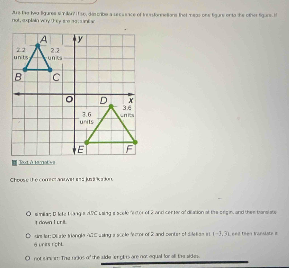 Are the two figures similar? If so, describe a sequence of transformations that maps one figure onto the other Sigure. If
not, explain why they are not similar.
A y
2.2 2.2
units units
B C
D x
3.6
3.6 units
units
E
F
Text Alternative
Choose the correct answer and justification.
similar; Dilate triangle ABC using a scale factor of 2 and center of dilation at the origin, and then translate
it down 1 unit.
similar; Dilate triangle ABC using a scale factor of 2 and center of dilation at (-3,3) , and then translate i
6 units right.
not similar; The ratios of the side lengths are not equal for all the sides.