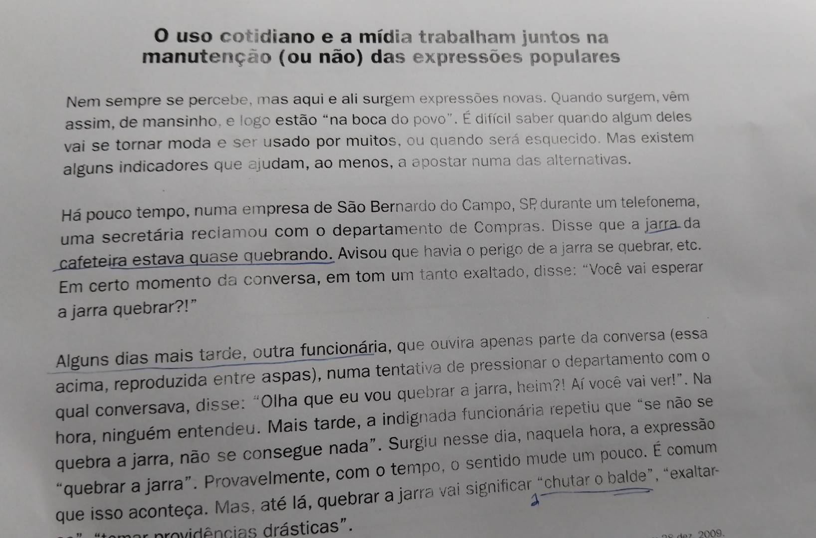 uso cotidiano e a mídia trabalham juntos na
manutenção (ou não) das expressões populares
Nem sempre se percebe, mas aqui e ali surgem expressões novas. Quando surgem, vêm
assim, de mansinho, e logo estão “na boca do povo”. É difícil saber quando algum deles
vai se tornar moda e ser usado por muitos, ou quando será esquecido. Mas existem
alguns indicadores que ajudam, ao menos, a apostar numa das alternativas.
Há pouco tempo, numa empresa de São Bernardo do Campo, SP durante um telefonema,
uma secretária reclamou com o departamento de Compras. Disse que a jarra da
cafeteira estava quase quebrando. Avisou que havia o perigo de a jarra se quebrar, etc.
Em certo momento da conversa, em tom um tanto exaltado, disse: “Você vai esperar
a jarra quebrar?!”
Alguns dias mais tarde, outra funcionária, que ouvira apenas parte da conversa (essa
acima, reproduzida entre aspas), numa tentativa de pressionar o departamento com o
qual conversava, disse: “Olha que eu vou quebrar a jarra, heim?! Aí você vai ver!”. Na
hora, ninguém entendeu. Mais tarde, a indignada funcionária repetiu que "se não se
quebra a jarra, não se consegue nada". Surgiu nesse dia, naquela hora, a expressão
“quebrar a jarra”. Provavelmente, com o tempo, o sentido mude um pouco. É comum
que isso aconteça. Mas, até lá, quebrar a jarra vai significar “chutar o balde”, “exaltar-
providências drásticas".