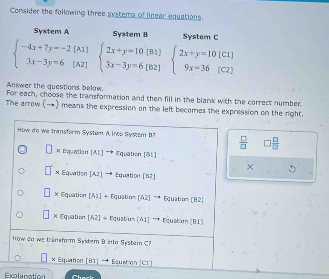 Consider the following three systems of linear equations.
System A System B System C
beginarrayl -4x+7y=-2[ 3x-3y=6[endarray. [A beginarrayl 2x+y=10[B1] 3x-3y=6[B2]endarray. beginarrayl 2x+y=10[C1] 9x=36[C2]endarray.
A2]
Answer the questions below.
For each, choose the transformation and then fill in the blank with the correct number.
The arrow (→) means the expression on the left becomes the expression on the right.
How do we transform System A into System B?
 □ /□   □  □ /□  
□ × Equation [A1] → Equation [B1]
×
× Equation [A2] → Equation [B2]
× Equation [A1] + Equation [A2] → Equation [B2]
× Equation [A2] + Equation [A1] → Equation [B1]
How do we transform System B into System C?
× Equation [B1] → Equation [C1]
Explanation `` h e c .