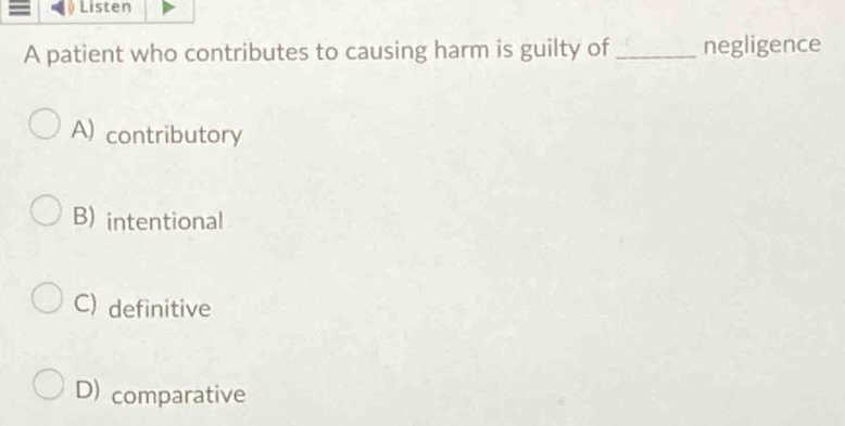 Listen
A patient who contributes to causing harm is guilty of_ negligence
A) contributory
B) intentional
C) definitive
D) comparative