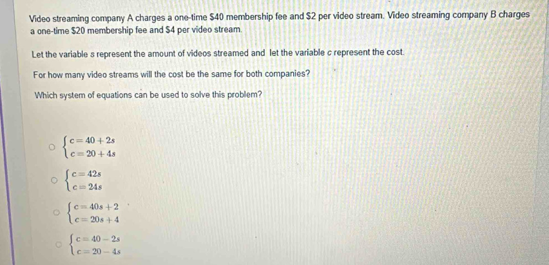 Video streaming company A charges a one-time $40 membership fee and $2 per video stream. Video streaming company B charges
a one-time $20 membership fee and $4 per video stream.
Let the variable s represent the amount of videos streamed and let the variable c represent the cost.
For how many video streams will the cost be the same for both companies?
Which system of equations can be used to solve this problem?
beginarrayl c=40+2s c=20+4sendarray.
beginarrayl c=42s c=24sendarray.
beginarrayl c=40s+2 c=20s+4endarray.
beginarrayl c=40-2s c=20-4sendarray.