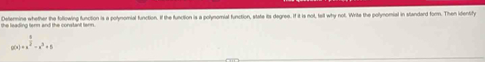 Determine whether the following function is a polynomial function. If the function is a polynomial function, state its degree. If it is not, tell why not. Write the polynomial in standard form. Then identify 
the leading term and the constant term.
g(x)=x^(frac 5)2-x^3+5