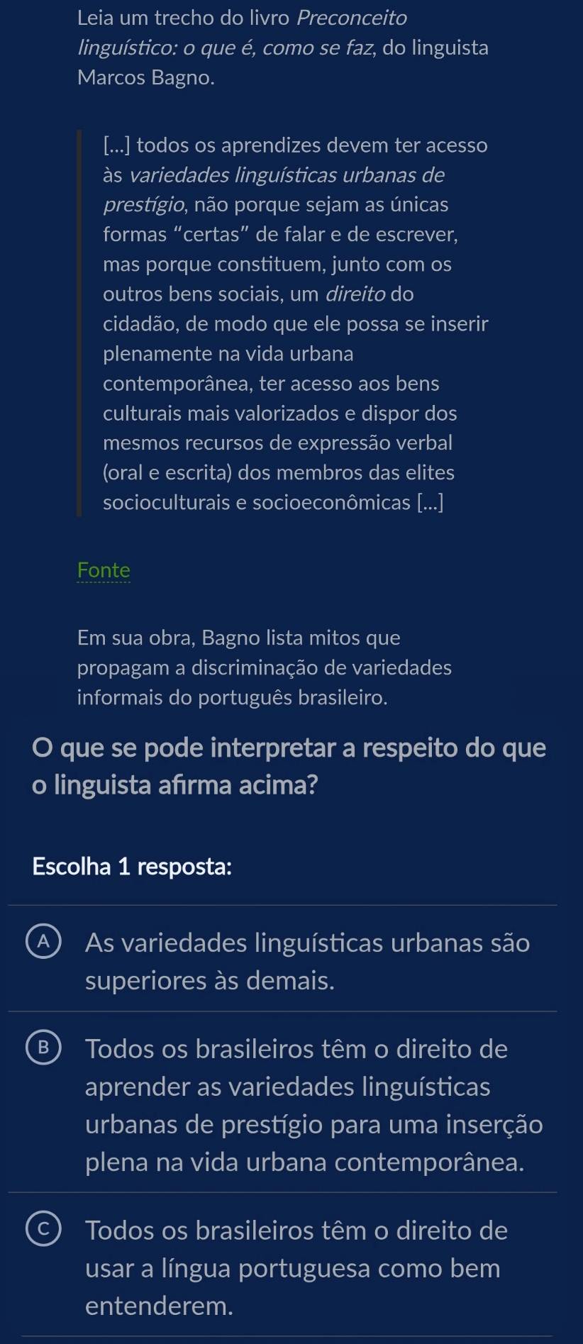 Leia um trecho do livro Preconceito
linguístico: o que é, como se faz, do linguista
Marcos Bagno.
[...] todos os aprendizes devem ter acesso
às variedades linguísticas urbanas de
prestígio, não porque sejam as únicas
formas “certas” de falar e de escrever,
mas porque constituem, junto com os
outros bens sociais, um direito do
cidadão, de modo que ele possa se inserir
plenamente na vida urbana
contemporânea, ter acesso aos bens
culturais mais valorizados e dispor dos
mesmos recursos de expressão verbal
(oral e escrita) dos membros das elites
socioculturais e socioeconômicas [
Fonte
Em sua obra, Bagno lista mitos que
propagam a discriminação de variedades
informais do português brasileiro.
O que se pode interpretar a respeito do que
o linguista afırma acima?
Escolha 1 resposta:
A) As variedades linguísticas urbanas são
superiores às demais.
B) Todos os brasileiros têm o direito de
aprender as variedades linguísticas
urbanas de prestígio para uma inserção
plena na vida urbana contemporânea.
C) Todos os brasileiros têm o direito de
usar a língua portuguesa como bem
entenderem.