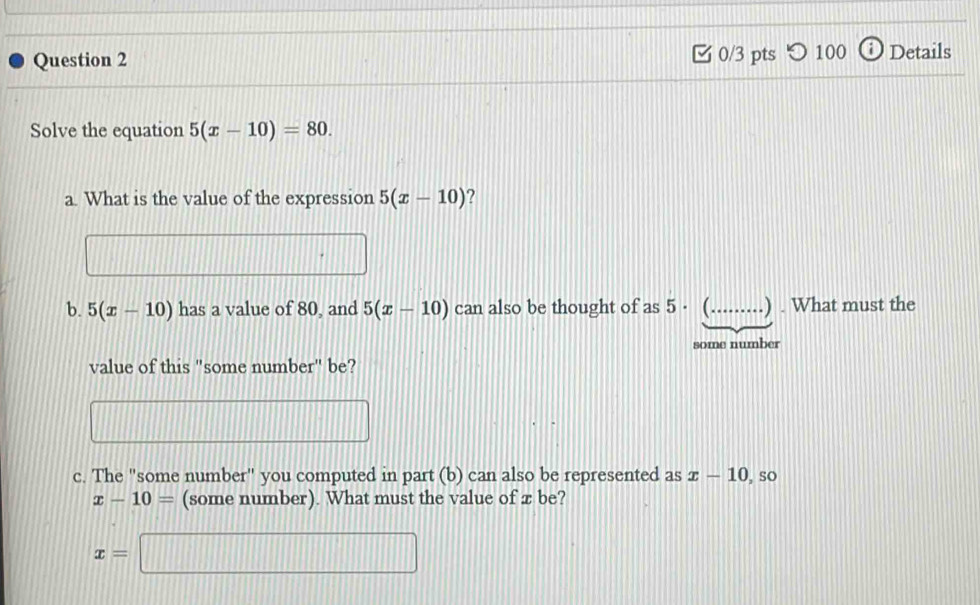 つ100 Details 
Solve the equation 5(x-10)=80. 
a. What is the value of the expression 5(x-10) ? 
b. 5(x-10) has a value of 80, and 5(x-10) can also be thought of as 5· _ .) . What must the 
some number 
value of this "some number" be? 
c. The "some number" you computed in part (b) can also be represented as x-10 , so
x-10= (some number). What must the value of x be?
x=□