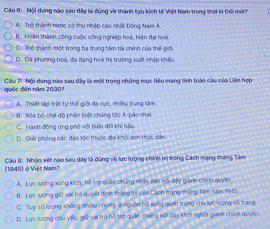 Nội dung nào sau đây là đúng về thành tựu kinh tế Việt Nam trong thời kì Đối mới?
A. Trở thành nước có thu nhập cao nhất Đông Nam Á.
B. Hoàn thành công cuộc công nghiệp hoá, hiện đại hoá.
C. Trở thành một trong ba trung tâm tài chính của thế giới.
D. Đa phương hoá, đa dạng hoá thị trường xuất nhập khẩu.
Câu 7: Nội dung nào sau đây là một trong những mục tiêu mang tính toàn cầu của Liên hợp
quốc đến năm 2030?
A. Thiết lập trật tự thế giới đa cực, nhiều trung tâm.
B. Xóa bỏ chế độ phân biệt chủng tộc A-pác-thai.
C. Hành động ứng phó với biến đối khí hậu.
D. Giải phóng các dân tộc thuộc địa khỏi ách thực dân.
Câu 8: Nhận xét nào sau đây là đúng về lực lượng chính trị trong Cách mạng tháng Tám
(1945) ở Việt Nam?
A. Lực lượng xung kích, hỗ trợ quần chúng nhân dân nối dậy giành chính quyền.
B. Lực lượng giữ vai trò quyết định thắng lợi của Cách mạng tháng Tám năm 1945.
C. Tuy số lượng không nhiều nhưng là nguồn bố sung quan trọng cho lực lượng vũ trang.
D. Lực lượng chủ yếu, giữ vai trò hỗ trợ quần chúng nổi dậy khởi nghĩa giành chính quyền.