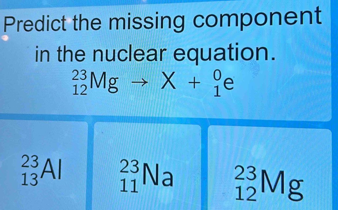 Predict the missing component
in the nuclear equation.
_(12)^(23)Mgto X+_1^0e
_(13)^(23)Al
_(11)^(23)N
A:A
_(12)^(23)Mg