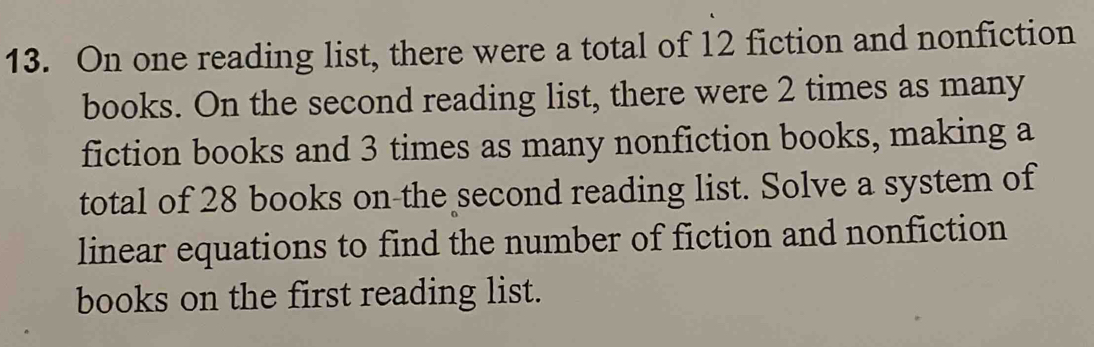 On one reading list, there were a total of 12 fiction and nonfiction 
books. On the second reading list, there were 2 times as many 
fiction books and 3 times as many nonfiction books, making a 
total of 28 books on the second reading list. Solve a system of 
linear equations to find the number of fiction and nonfiction 
books on the first reading list.