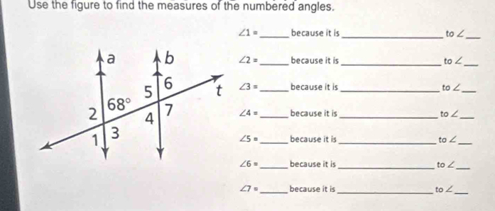 Use the figure to find the measures of the numbered angles.
∠ 1= _ because it is _ to∠ _
∠ 2= _ because it is _ to∠ _
∠ 3= _ because it is _ to∠ _
∠ 4= _ because it is _ to∠ _
∠ 5= _ because it is _ to∠
_
_
∠ 6= _ because it is _ to∠
∠ 7= _ because it is _ to∠ _