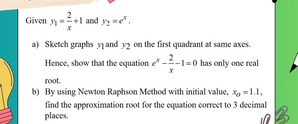 Given y_1= 2/x +1 and y_2=e^x. 
a) Sketch graphs y ] and y_2 on the first quadrant at same axes. 
Hence, show that the equation e^x- 2/x -1=0 has only one real 
root. 
b) By using Newton Raphson Method with initial value, x_O=1.1, 
find the approximation root for the equation correct to 3 decimal 
places.