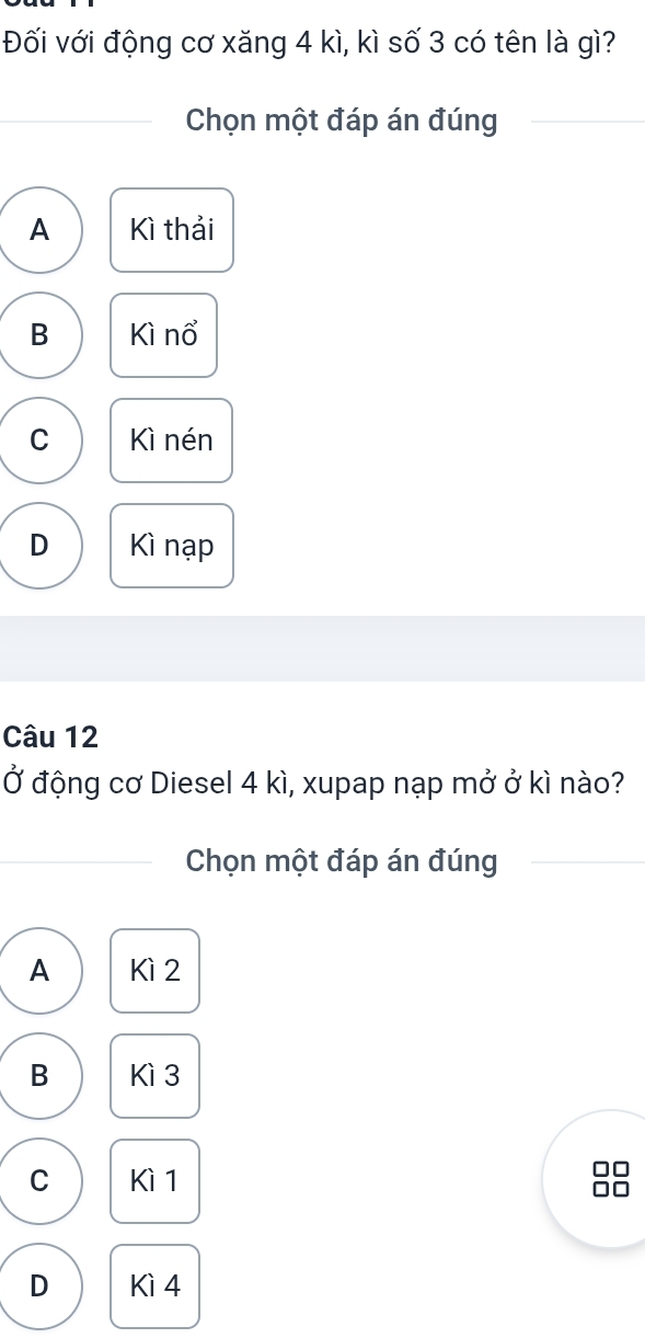 Đối với động cơ xăng 4 kì, kì số 3 có tên là gì?
Chọn một đáp án đúng
A Kì thải
B Kì nổ
C Kì nén
D Kì nạp
Câu 12
Ở động cơ Diesel 4 kì, xupap nạp mở ở kì nào?
Chọn một đáp án đúng
A Kì 2
B Kì 3
C Kì 1
D Kì 4