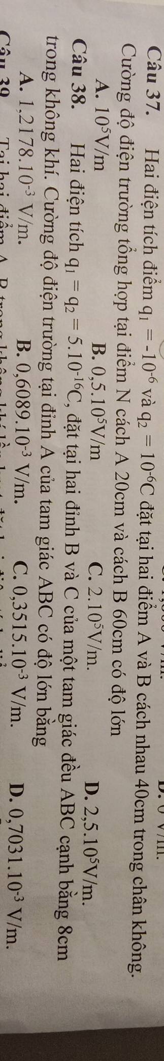 Hai điện tích điểm q_1=-10^(-6) và q_2=10^(-6)C đặt tại hai điểm A và B cách nhau 40cm trong chân không.
Cường độ điện trường tổng hợp tại điểm N cách A 20cm và cách B 60cm có độ lớn
A. 10^5V/m B. 0,5.10^5V/m C. 2.10^5V/m. D. 2,5.10^5V/m. 
Câu 38. Hai điện tích q_1=q_2=5.10^(-16)C C, đặt tại hai đỉnh B và C của một tam giác đều ABC cạnh bằng 8cm
trong không khí. Cường độ điện trường tại đỉnh A của tam giác ABC có độ lớn bằng
A. 1.2178.10^(-3)V/m. B. 0,6089.10^(-3)V/m. C. 0,3515.10^(-3)V/m. D. 0,7031.10^(-3)V/m. 
Câu 30 Tai hai điến