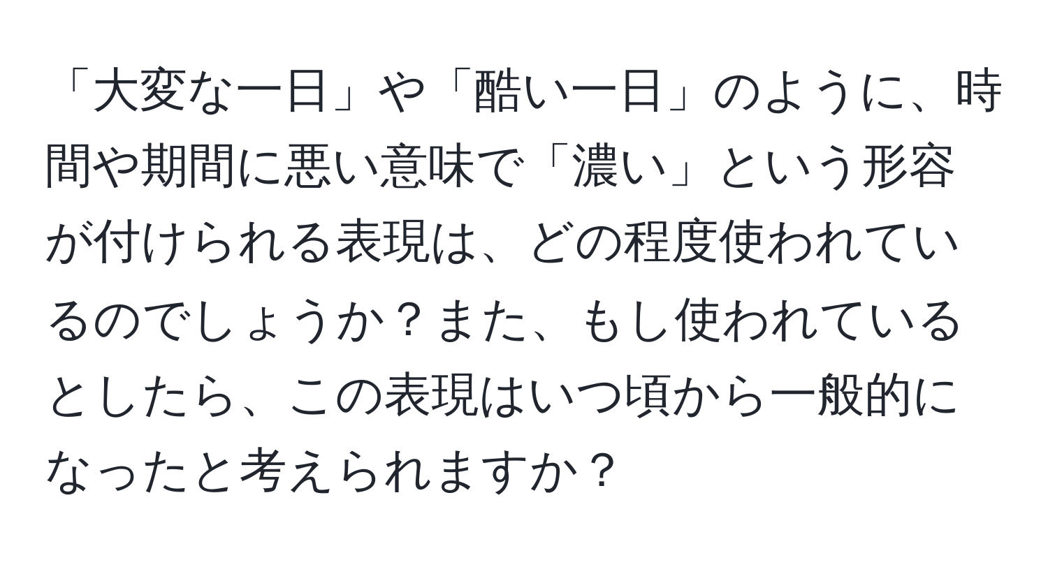 「大変な一日」や「酷い一日」のように、時間や期間に悪い意味で「濃い」という形容が付けられる表現は、どの程度使われているのでしょうか？また、もし使われているとしたら、この表現はいつ頃から一般的になったと考えられますか？