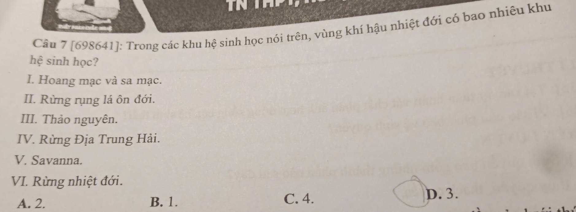 [698641]: Trong các khu hệ sinh học nói trên, vùng khí hậu nhiệt đới có bao nhiêu khu
hệ sinh học?
I. Hoang mạc và sa mạc.
II. Rừng rụng lá ôn đới.
III. Thảo nguyên.
IV. Rừng Địa Trung Hải.
V. Savanna.
VI. Rừng nhiệt đới.
A. 2. B. 1. C. 4.
D. 3.