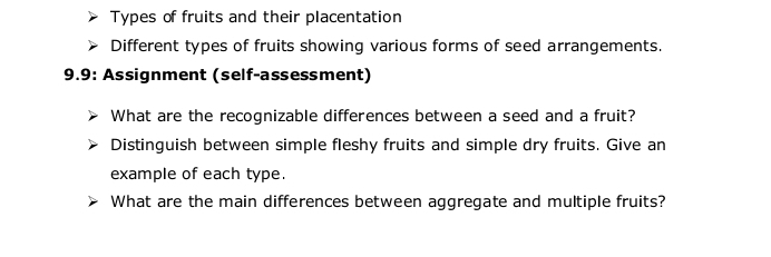 Types of fruits and their placentation 
Different types of fruits showing various forms of seed arrangements. 
9.9: Assignment (self-assessment) 
What are the recognizable differences between a seed and a fruit? 
Distinguish between simple fleshy fruits and simple dry fruits. Give an 
example of each type. 
What are the main differences between aggregate and multiple fruits?