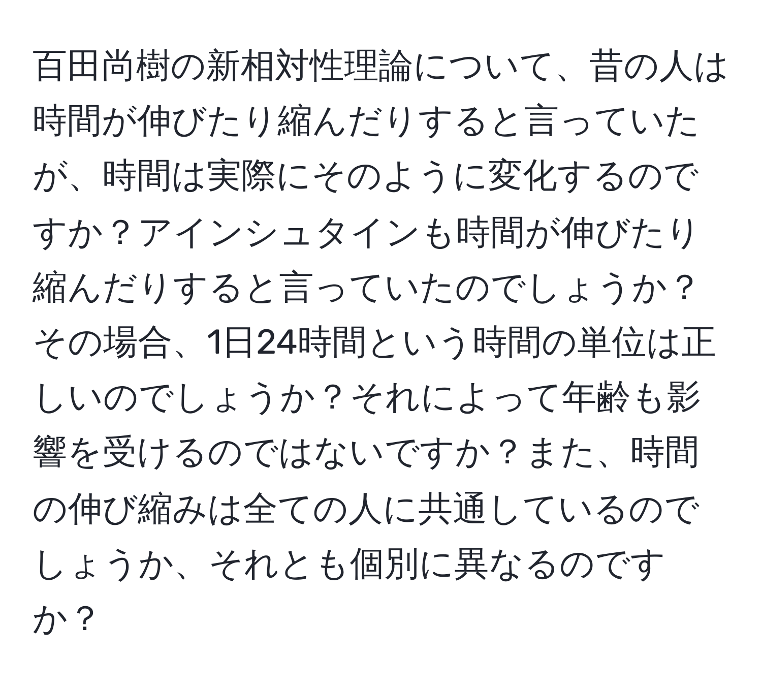 百田尚樹の新相対性理論について、昔の人は時間が伸びたり縮んだりすると言っていたが、時間は実際にそのように変化するのですか？アインシュタインも時間が伸びたり縮んだりすると言っていたのでしょうか？その場合、1日24時間という時間の単位は正しいのでしょうか？それによって年齢も影響を受けるのではないですか？また、時間の伸び縮みは全ての人に共通しているのでしょうか、それとも個別に異なるのですか？