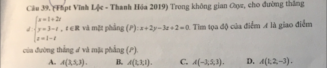 (Thpt Vĩnh Lộc - Thanh Hóa 2019) Trong không gian Oxyz, cho đường thăng
d:beginarrayl x=1+2t y=3-t,t∈ R z=1-tendarray. và mặt phẳng (P): x+2y-3z+2=0 0. Tìm tọa độ của điểm A là giao điểm
của đường thẳng đ và mặt phẳng (P).
A. A(3;5;3). B. A(1;3;1). C. A(-3;5;3). D. A(1;2;-3).